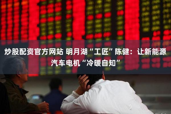 炒股配资官方网站 明月湖“工匠”陈健：让新能源汽车电机“冷暖自知”