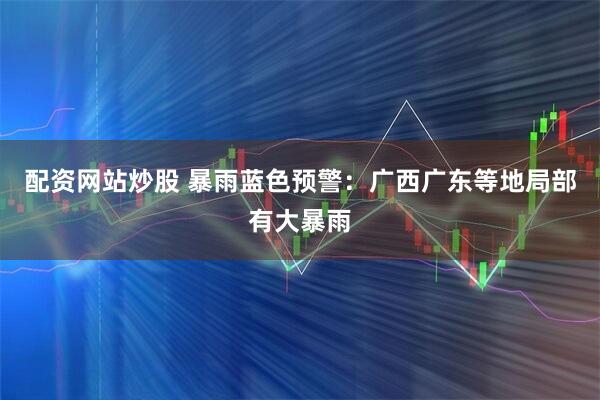 配资网站炒股 暴雨蓝色预警：广西广东等地局部有大暴雨