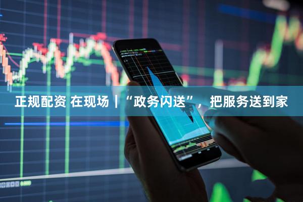 正规配资 在现场｜“政务闪送”，把服务送到家