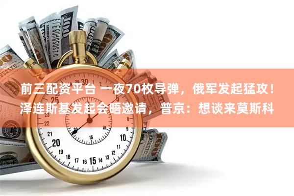 前三配资平台 一夜70枚导弹，俄军发起猛攻！泽连斯基发起会晤邀请，普京：想谈来莫斯科