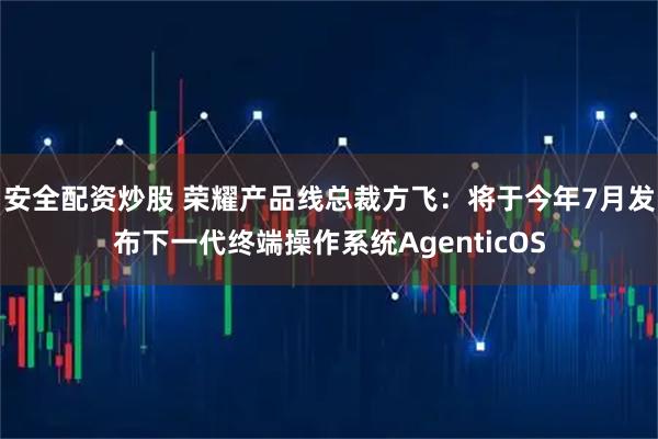 安全配资炒股 荣耀产品线总裁方飞：将于今年7月发布下一代终端操作系统AgenticOS