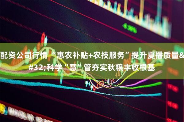 配资公司行情 “惠农补贴+农技服务”提升夏播质量 科学“慧”管夯实秋粮丰收根基