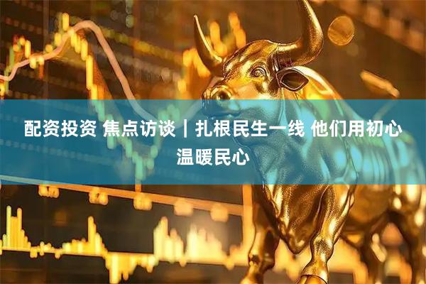 配资投资 焦点访谈|扎根民生一线 他们用初心温暖民心