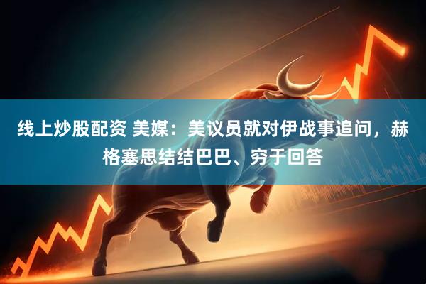 线上炒股配资 美媒：美议员就对伊战事追问，赫格塞思结结巴巴、穷于回答