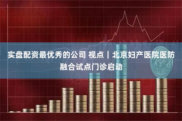 实盘配资最优秀的公司 视点｜北京妇产医院医防融合试点门诊启动